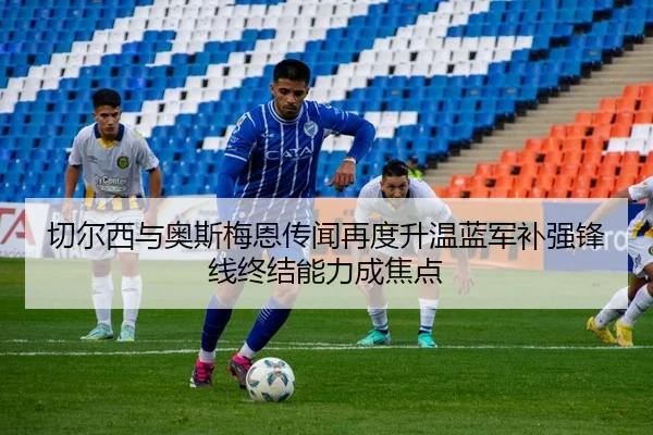切尔西与奥斯梅恩传闻再度升温蓝军补强锋线终结能力成焦点